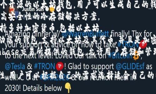 以太坊钱包有很多种不同的名称和类型，依赖于用户的需求和使用方式。以下是一些常见的以太坊钱包：

1. **MetaMask**：一个非常流行的浏览器扩展和移动应用程序，允许用户与以太坊区块链交互。
2. **MyEtherWallet (MEW)**：一个开源的以太坊钱包，用户可以生成自己的钱包并进行安全的交易。
3. **Ledger**：一种硬件钱包，提供高安全性的冷存储解决方案。
4. **Trezor**：另一种硬件钱包，支持多种加密货币，包括以太坊。
5. **Trust Wallet**：这是一个移动端的钱包，支持以太坊及其代币，并且是加密货币交易平台Binance的官方钱包。
6. **Coinbase Wallet**：这是Coinbase交易所提供的钱包，允许用户存储和管理以太坊及其代币。

每种钱包都有其独特的功能和安全性，用户可以根据自己的需求选择适合自己的以太坊钱包。