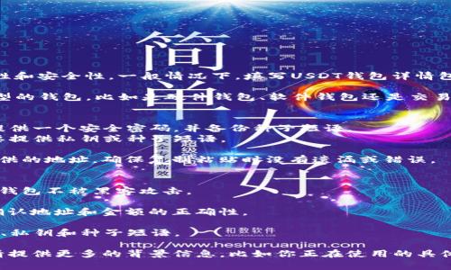 在填写USDT钱包详情时，需要确保信息的准确性和安全性。一般情况下，填写USDT钱包详情包括以下几个关键步骤：

1. **选择钱包类型**：确定你使用的是哪种类型的钱包，比如是硬件钱包、软件钱包还是交易所钱包。

2. **创建或导入钱包**：
   - **创建钱包**：如果是新钱包，通常需要提供一个安全密码，并备份种子短语。
   - **导入钱包**：如果是导入已有钱包，需要提供私钥或种子短语。

3. **填写钱包地址**：这是接收USDT时需要提供的地址。确保复制粘贴时没有遗漏或错误。

4. **设置安全措施**：
   - 启用双重验证（2FA）等安全设置，以保护钱包不被黑客攻击。

5. **确认交易信息**：在发送或接收USDT时，确认地址和金额的正确性。

6. **备份信息**：务必备份重要信息，比如地址、私钥和种子短语。

如果你有任何具体问题或需要更详细的指南，请提供更多的背景信息，比如你正在使用的具体钱包类型或平台。这样我能给你更合适的建议。