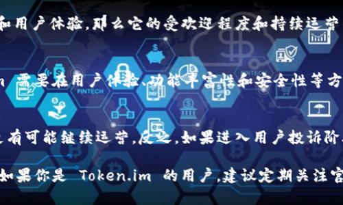 在讨论“token.im钱包官网会关闭吗”这个问题之前，我们需要了解一些背景信息。

Token.im 是一个区块链钱包，旨在为用户提供安全的数字资产存储和管理服务。数字钱包的安全性、运营的稳定性以及团队的持续支持等因素都会影响用户对其未来的信心。如果用户担心这一钱包官网会关闭，那么这往往与以下几个方面有关：

### 1. 官方公告和社区反馈
首先，用户可以查看 Token.im 的官方网站、社交媒体账号和其他官方渠道。如果有封闭或更改服务的计划，通常会提前发布公告。此外，社区的讨论和反馈也是一个良好的信息来源。用户可以在 Reddit、Telegram 群组等地方了解最新动态。

### 2. 钱包的技术和安全性
另一个影响钱包存续的重要因素是其技术基础和安全性。如果 Token.im 能够持续提供高水平的资产保护和用户体验，那么它的受欢迎程度和持续运营的可能性也会更高。相对而言，如果钱包频繁受到攻击、存在技术故障等问题，用户流失可能导致官网关闭。

### 3. 市场环境和竞争
数字钱包市场竞争激烈，市面上有很多其他钱包，如 Coinbase、Metamask 和 Trust Wallet 等。Token.im 需要在用户体验、功能丰富性和安全性等方面不断提升，才能在竞争中保持优势。市场环境的变化，例如监管政策的变化，也可能对钱包的运营产生影响。

### 4. 用户支持
最后，用户的支持对任何平台的长久运营都是至关重要的。如果用户基数持续增长、反馈积极，Token.im 就更有可能继续运营。反之，如果进入用户投诉阶段，产品体验不佳，那么就可能面临关闭的风险。

总的来说，决定 Token.im 钱包官网是否会关闭有许多因素影响，包括技术安全性、市面竞争以及用户反馈。如果你是 Token.im 的用户，建议定期关注官方公告和社区信息，以获取最新动态。